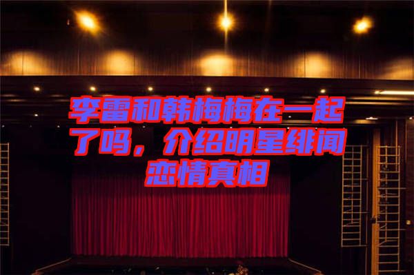 李雷和韓梅梅在一起了嗎，介紹明星緋聞戀情真相