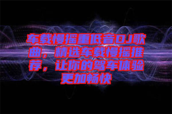 車載慢搖重低音DJ歌曲，精選車載慢搖推薦，讓你的駕車體驗(yàn)更加暢快