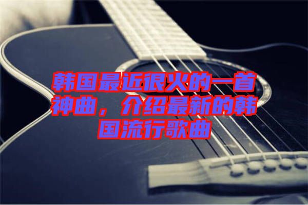 韓國最近很火的一首神曲，介紹最新的韓國流行歌曲