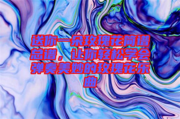 送你一朵玫瑰花簡譜總譜，讓你輕松學(xué)會(huì)彈奏美妙的玫瑰花樂曲