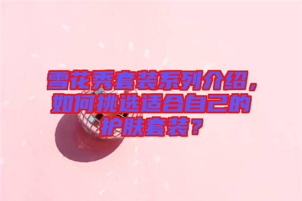雪花秀套裝系列介紹，如何挑選適合自己的護(hù)膚套裝？