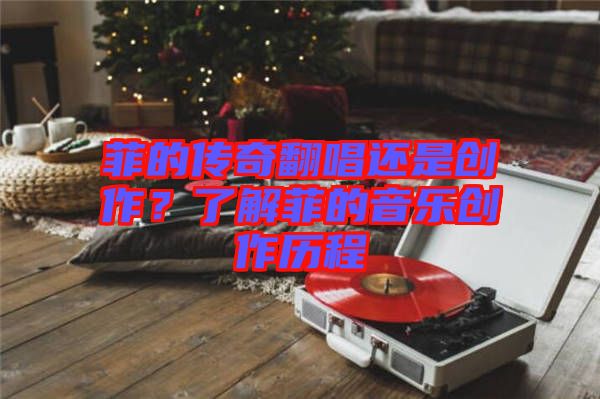 菲的傳奇翻唱還是創(chuàng)作？了解菲的音樂創(chuàng)作歷程