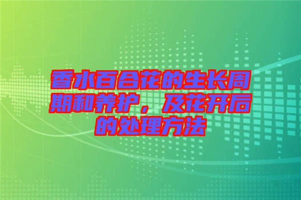 香水百合花的生長周期和養(yǎng)護(hù)，及花開后的處理方法