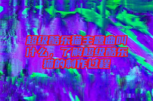 超級酷樂貓主題曲叫什么，了解超級酷樂貓的制作過程