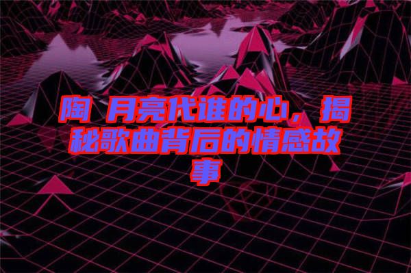 陶喆月亮代誰(shuí)的心，揭秘歌曲背后的情感故事