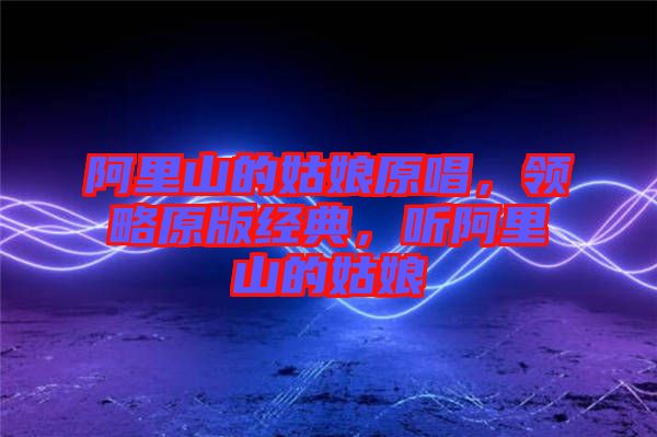 阿里山的姑娘原唱，領(lǐng)略原版經(jīng)典，聽阿里山的姑娘