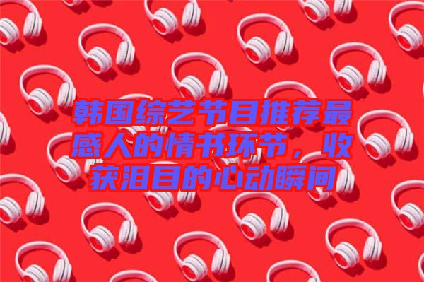 韓國綜藝節(jié)目推薦最感人的情書環(huán)節(jié)，收獲淚目的心動瞬間