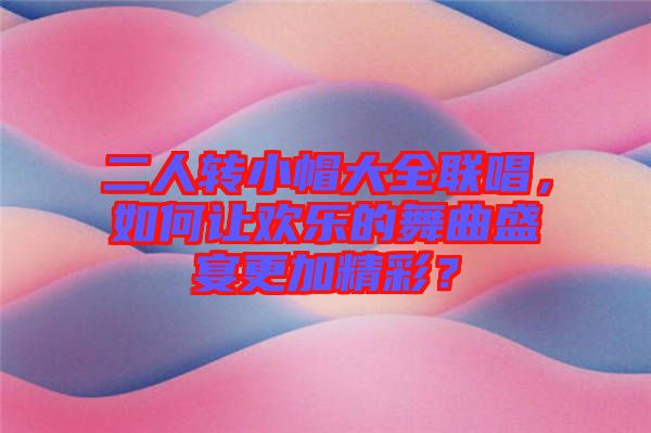 二人轉(zhuǎn)小帽大全聯(lián)唱，如何讓歡樂的舞曲盛宴更加精彩？