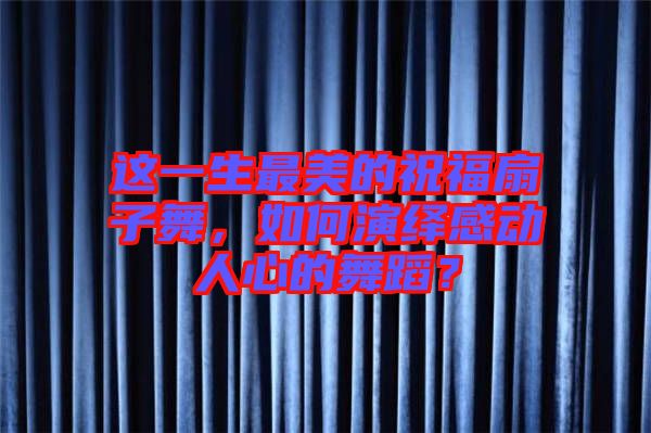 這一生最美的祝福扇子舞，如何演繹感動(dòng)人心的舞蹈？