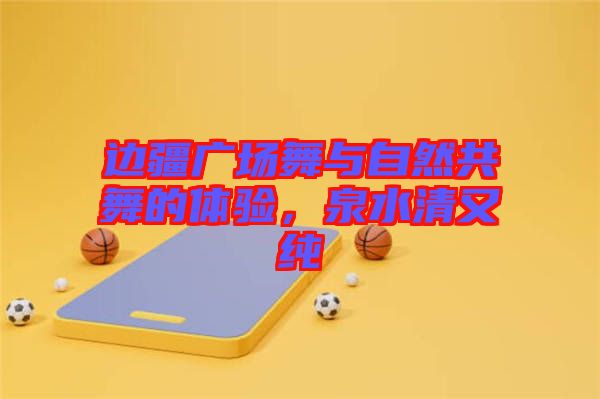 邊疆廣場(chǎng)舞與自然共舞的體驗(yàn)，泉水清又純