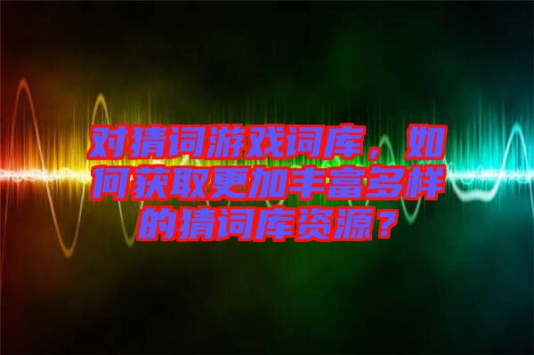 對(duì)猜詞游戲詞庫(kù)，如何獲取更加豐富多樣的猜詞庫(kù)資源？