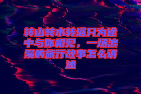 轉(zhuǎn)山轉(zhuǎn)水轉(zhuǎn)塔只為途中與你相見，一場浪漫的旅行故事怎么講述
