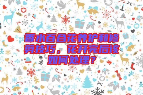 香水百合花養(yǎng)護和修剪技巧，花開完后該如何處理？