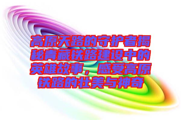 高原天路的守護(hù)者揭秘青藏鐵路建設(shè)中的英雄故事，感受高原鐵路的壯美與神奇