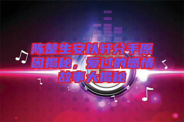 陳楚生安以軒分手原因揭秘，愛過的感情故事大揭秘