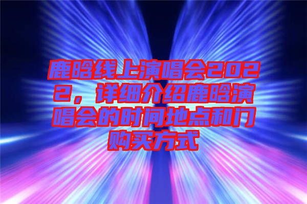 鹿晗線上演唱會(huì)2022，詳細(xì)介紹鹿晗演唱會(huì)的時(shí)間地點(diǎn)和門購(gòu)買方式