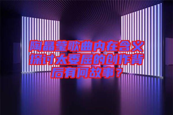 陶晶瑩歌曲內(nèi)在含義探討太委屈的創(chuàng)作背后有何故事？