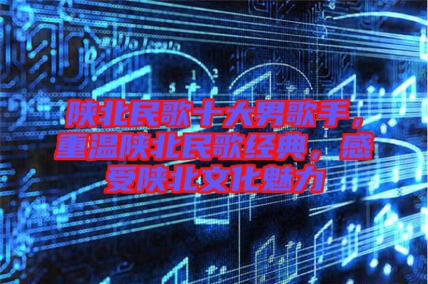 陜北民歌十大男歌手，重溫陜北民歌經(jīng)典，感受陜北文化魅力