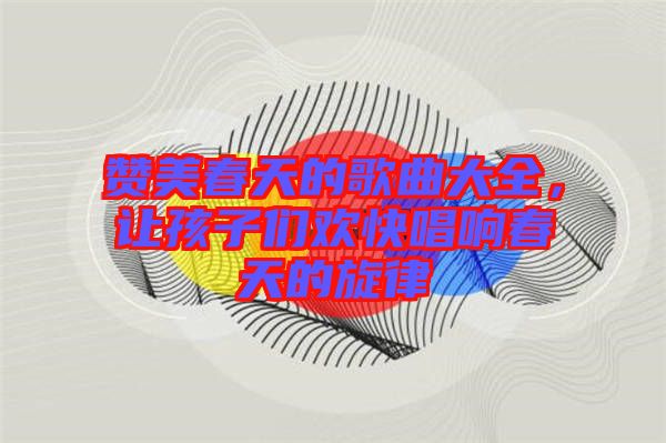 贊美春天的歌曲大全，讓孩子們歡快唱響春天的旋律