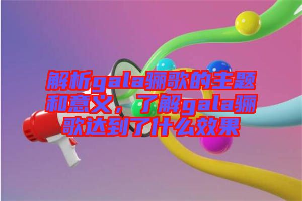 解析gala驪歌的主題和意義，了解gala驪歌達到了什么效果