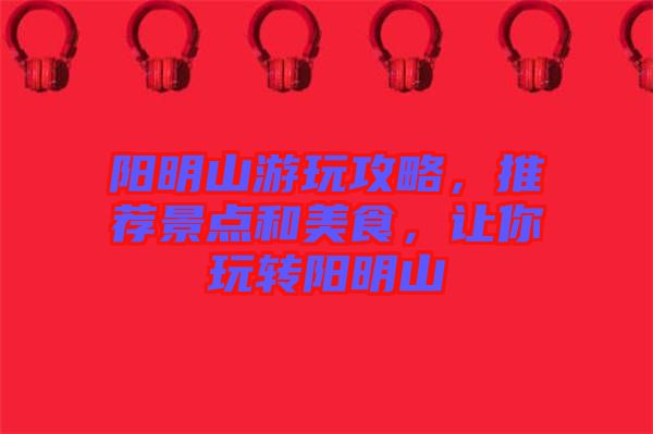 陽明山游玩攻略，推薦景點和美食，讓你玩轉(zhuǎn)陽明山