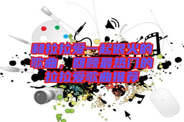 和拉拉愛一起很火的歌曲，回顧最熱門的拉拉愛歌曲推薦
