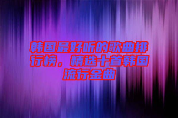 韓國最好聽的歌曲排行榜，精選十首韓國流行金曲