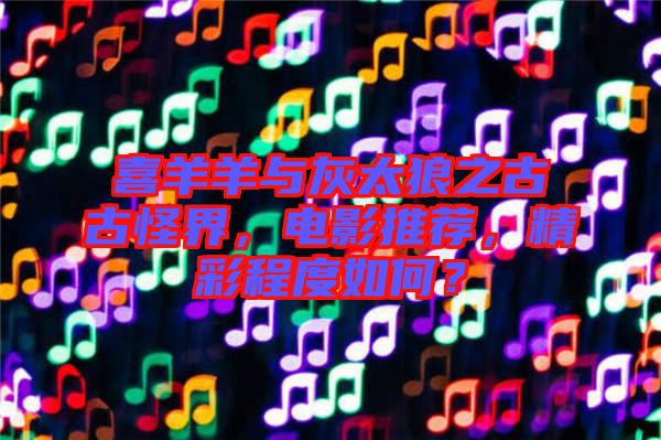 喜羊羊與灰太狼之古古怪界，電影推薦，精彩程度如何？