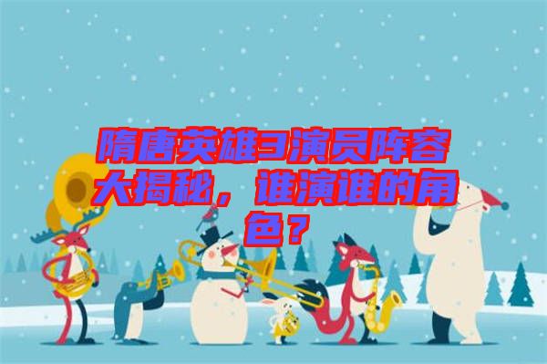 隋唐英雄3演員陣容大揭秘，誰演誰的角色？