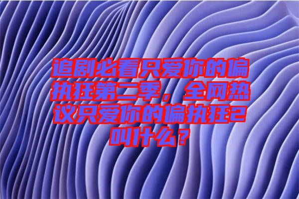 追劇必看只愛你的偏執(zhí)狂第二季，全網(wǎng)熱議只愛你的偏執(zhí)狂2叫什么？