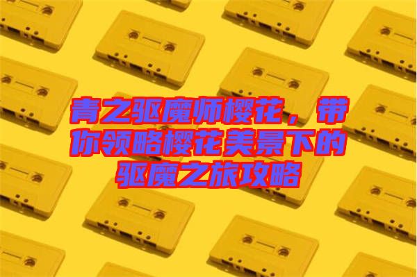 青之驅魔師櫻花，帶你領略櫻花美景下的驅魔之旅攻略