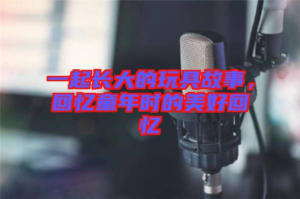 一起長大的玩具故事，回憶童年時的美好回憶