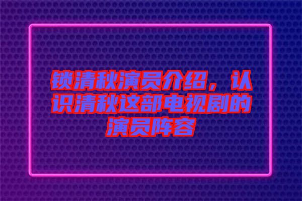 鎖清秋演員介紹，認識清秋這部電視劇的演員陣容