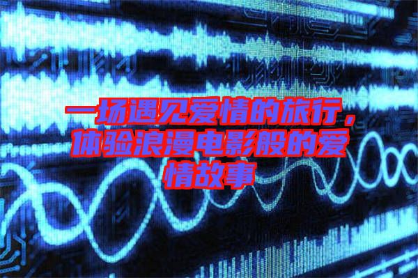 一場(chǎng)遇見愛情的旅行，體驗(yàn)浪漫電影般的愛情故事