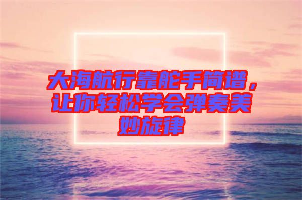 大海航行靠舵手簡(jiǎn)譜，讓你輕松學(xué)會(huì)彈奏美妙旋律