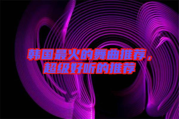 韓國最火的舞曲推薦，超級(jí)好聽的推薦