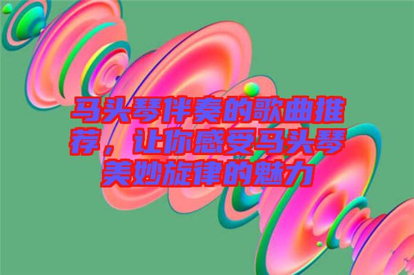 馬頭琴伴奏的歌曲推薦，讓你感受馬頭琴美妙旋律的魅力