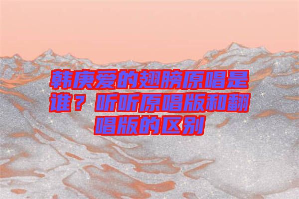 韓庚愛的翅膀原唱是誰？聽聽原唱版和翻唱版的區(qū)別