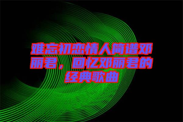 難忘初戀情人簡譜鄧麗君，回憶鄧麗君的經(jīng)典歌曲