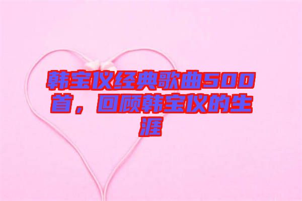 韓寶儀經(jīng)典歌曲500首，回顧韓寶儀的生涯
