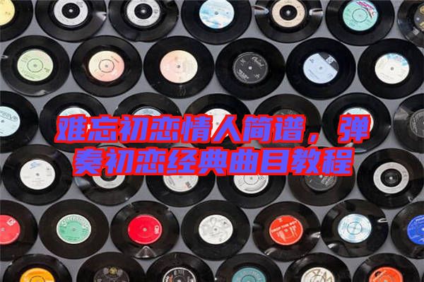 難忘初戀情人簡譜，彈奏初戀經(jīng)典曲目教程