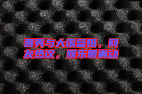 香秀與大國(guó)復(fù)婚，網(wǎng)友熱議，娛樂(lè)圈震動(dòng)