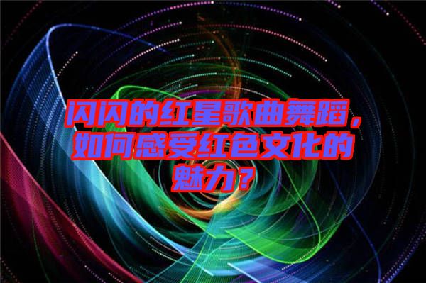 閃閃的紅星歌曲舞蹈，如何感受紅色文化的魅力？
