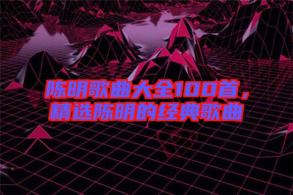 陳明歌曲大全100首，精選陳明的經(jīng)典歌曲