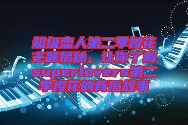 超級戀人第二季櫻花主題揭秘，讓你了解superlovers第二季櫻花的背后故事