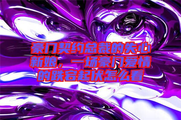 豪門契約總裁的失心新娘，一場豪門愛情的跌宕起伏怎么看
