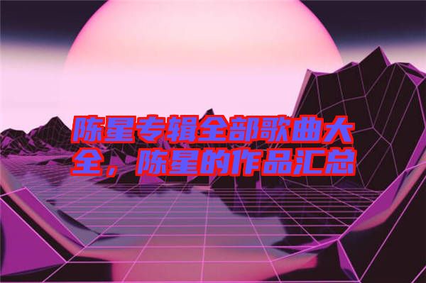 陳星專輯全部歌曲大全，陳星的作品匯總