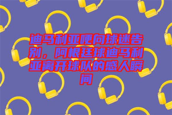 迪馬利亞哽向球迷告別，阿根廷球迪馬利亞離開球隊(duì)的感人瞬間