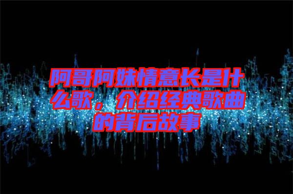 阿哥阿妹情意長(zhǎng)是什么歌，介紹經(jīng)典歌曲的背后故事