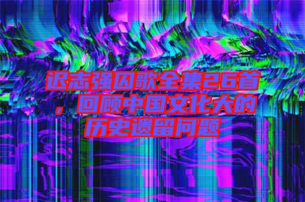 遲志強(qiáng)囚歌全集26首，回顧中國文化大的歷史遺留問題
